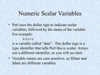 Numeric Scalar Variables
• Perl uses the dollar sign to indicate scalar
variables, followed by the name of the variable.
For example:
$date
is a variable called “date”. The dollar sign is a
type identifier that tells Perl this is scalar. Arrays
use a different identifier, as you will see later.
• Variable names are case sensitive, so $Date and
$date are different variables
 