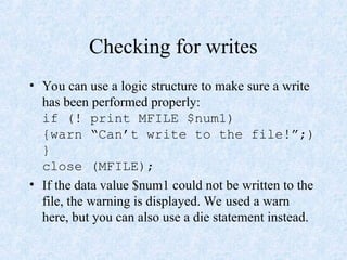Checking for writes
• You can use a logic structure to make sure a write
has been performed properly:
if (! print MFILE $num1)
{warn “Can’t write to the file!”;)
}
close (MFILE);
• If the data value $num1 could not be written to the
file, the warning is displayed. We used a warn
here, but you can also use a die statement instead.
 