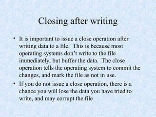 Closing after writing
• It is important to issue a close operation after
writing data to a file. This is because most
operating systems don’t write to the file
immediately, but buffer the data. The close
operation tells the operating system to commit the
changes, and mark the file as not in use.
• If you do not issue a close operation, there is a
chance you will lose the data you have tried to
write, and may corrupt the file
 