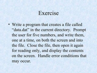 Exercise
• Write a program that creates a file called
“data.dat” in the current directory. Prompt
the user for five numbers, and write them,
one at a time, on both the screen and into
the file. Close the file, then open it again
for reading only, and display the contents
on the screen. Handle error conditions that
may occur.
 