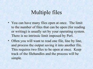 Multiple files
• You can have many files open at once. The limit
to the number of files that can be open (for reading
or writing) is usually set by your operating system.
There is no intrinsic limit imposed by Perl.
• Often you will want to read one file, line by line,
and process the output saving it into another file.
This requires two files to be open at once. Keep
track of the filehandles and the process will be
simple.
 