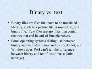 Binary vs. text
• Binary files are files that have to be translated
literally, such as a picture file, a sound file, or a
binary file. Text files are any files that contain
records that end in end-of-line characters.
• Some operating systems distinguish between
binary and text files. Unix and Linux do not, but
Windows does. Perl can’t tell the difference
between binary and text files (it has a Unix
heritage).
 