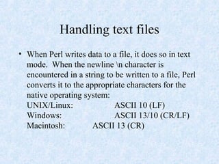 Handling text files
• When Perl writes data to a file, it does so in text
mode. When the newline n character is
encountered in a string to be written to a file, Perl
converts it to the appropriate characters for the
native operating system:
UNIX/Linux: ASCII 10 (LF)
Windows: ASCII 13/10 (CR/LF)
Macintosh: ASCII 13 (CR)
 