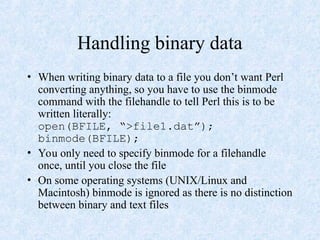 Handling binary data
• When writing binary data to a file you don’t want Perl
converting anything, so you have to use the binmode
command with the filehandle to tell Perl this is to be
written literally:
open(BFILE, “>file1.dat”);
binmode(BFILE);
• You only need to specify binmode for a filehandle
once, until you close the file
• On some operating systems (UNIX/Linux and
Macintosh) binmode is ignored as there is no distinction
between binary and text files
 