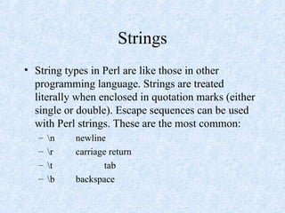Strings
• String types in Perl are like those in other
programming language. Strings are treated
literally when enclosed in quotation marks (either
single or double). Escape sequences can be used
with Perl strings. These are the most common:
– n newline
– r carriage return
– t tab
– b backspace
 