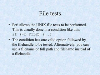 File tests
• Perl allows the UNIX file tests to be performed.
This is usually done in a condition like this:
if (-r FILE) {..}
• The condition has one valid option followed by
the filehandle to be tested. Alternatively, you can
use a filename or full path and filename instead of
a filehandle.
 