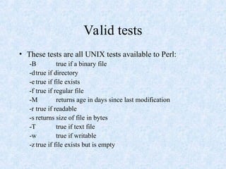 Valid tests
• These tests are all UNIX tests available to Perl:
-B true if a binary file
-dtrue if directory
-e true if file exists
-f true if regular file
-M returns age in days since last modification
-r true if readable
-s returns size of file in bytes
-T true if text file
-w true if writable
-z true if file exists but is empty
 