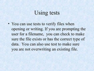 Using tests
• You can use tests to verify files when
opening or writing. If you are prompting the
user for a filename, you can check to make
sure the file exists or has the correct type of
data. You can also use test to make sure
you are not overwriting an existing file.
 