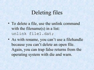 Deleting files
• To delete a file, use the unlink command
with the filename(s) in a list:
unlink file1.dat;
• As with rename, you can’t use a filehandle
because you can’t delete an open file.
Again, you can trap false returns from the
operating system with die and warn.
 