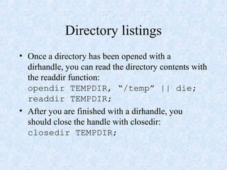 Directory listings
• Once a directory has been opened with a
dirhandle, you can read the directory contents with
the readdir function:
opendir TEMPDIR, “/temp” || die;
readdir TEMPDIR;
• After you are finished with a dirhandle, you
should close the handle with closedir:
closedir TEMPDIR;
 