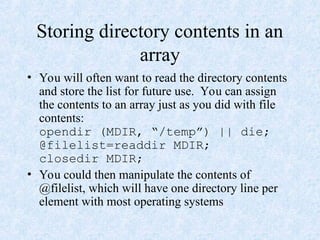 Storing directory contents in an
array
• You will often want to read the directory contents
and store the list for future use. You can assign
the contents to an array just as you did with file
contents:
opendir (MDIR, “/temp”) || die;
@filelist=readdir MDIR;
closedir MDIR;
• You could then manipulate the contents of
@filelist, which will have one directory line per
element with most operating systems
 