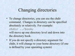 Changing directories
• To change directories, you can use the chdir
command. Changes in directory can be specified
absolutely or relatively. For example:
chdir ../book;
will move up one directory level and down into
the directory book.
• If you do not specify a directory argument for
chdir, it will change to your home directory (if one
is defined by your operating system)
 