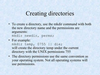 Creating directories
• To create a directory, use the mkdir command with both
the new directory name and the permissions are
arguments:
mkdir newdir, perms;
• For example:
mkdir temp, 0755 || die;
will create the directory temp under the current
directory with the UNIX permissions 755
• The directory permissions use the same convention as
your operating system. Not all operating systems will
use permissions.
 