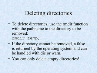 Deleting directories
• To delete directories, use the rmdir function
with the pathname to the directory to be
removed:
rmdir temp;
• If the directory cannot be removed, a false
is returned by the operating system and can
be handled with die or warn.
• You can only delete empty directories!
 