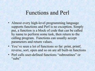 Functions and Perl
• Almost every high-level programming language
supports functions and Perl is no exception. Simply
put, a function is a block of code that can be called
by name to perform some task, then return to the
calling program. Functions can usually accept
parameters and return values.
• You’ve seen a lot of functions so far: print, printf,
reverse, sort, open and so on are all built-in functions
• Perl calls user-defined functions “subroutines” or
“subs”
 