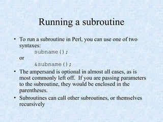 Running a subroutine
• To run a subroutine in Perl, you can use one of two
syntaxes:
subname();
or
&subname();
• The ampersand is optional in almost all cases, as is
most commonly left off. If you are passing parameters
to the subroutine, they would be enclosed in the
parentheses.
• Subroutines can call other subroutines, or themselves
recursively
 