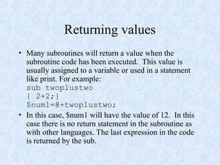Returning values
• Many subroutines will return a value when the
subroutine code has been executed. This value is
usually assigned to a variable or used in a statement
like print. For example:
sub twoplustwo
{ 2+2;}
$num1=8+twoplustwo;
• In this case, $num1 will have the value of 12. In this
case there is no return statement in the subroutine as
with other languages. The last expression in the code
is returned by the sub.
 