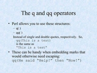 The q and qq operators
• Perl allows you to use these structures:
– q( )
– qq( )
Instead of single and double quotes, respectively. So,
qq(This is a test)
is the same as
“This is a test”
• These can be handy when embedding marks that
would otherwise need escaping:
qq(He said “Help!” then “Now!”)
 