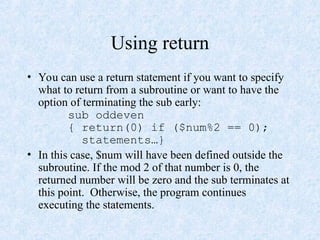 Using return
• You can use a return statement if you want to specify
what to return from a subroutine or want to have the
option of terminating the sub early:
sub oddeven
{ return(0) if ($num%2 == 0);
statements…}
• In this case, $num will have been defined outside the
subroutine. If the mod 2 of that number is 0, the
returned number will be zero and the sub terminates at
this point. Otherwise, the program continues
executing the statements.
 