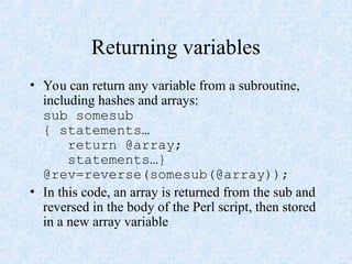 Returning variables
• You can return any variable from a subroutine,
including hashes and arrays:
sub somesub
{ statements…
return @array;
statements…}
@rev=reverse(somesub(@array));
• In this code, an array is returned from the sub and
reversed in the body of the Perl script, then stored
in a new array variable
 