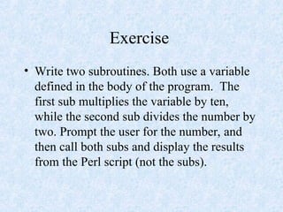 Exercise
• Write two subroutines. Both use a variable
defined in the body of the program. The
first sub multiplies the variable by ten,
while the second sub divides the number by
two. Prompt the user for the number, and
then call both subs and display the results
from the Perl script (not the subs).
 