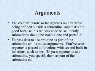 Arguments
• The code we wrote so far depends on a variable
being defined outside a subroutine, and that’s not
good because this reduces code reuse. Ideally,
subroutines should be stand-alone and portable.
• To pass data to a subroutine as part of the
subroutine call is to use arguments. You’ve seen
arguments passed to functions with several built-in
functions, such as sort. To pass arguments to a
subroutine, you specify them as part of the
subroutine call.
 