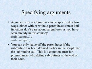 Specifying arguments
• Arguments for a subroutine can be specified in two
ways, either with or without parentheses (most Perl
functions don’t care about parentheses as you have
seen already in this course):
sub(args…);
sub args…;
• You can only leave off the parentheses if the
subroutine has been defined earlier in the script that
the subroutine call. This is a common error for
programmers who define subroutines at the end of
their code.
 