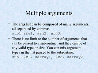 Multiple arguments
• The args list can be composed of many arguments,
all separated by commas:
sub1 arg1, arg2, arg3;
• There is no limit to the number of arguments that
can be passed to a subroutine, and they can be of
any valid type or size. You can mix argument
types in the list passed to the subroutine:
sub1 $x1, @array1, $x2, @array2;
 