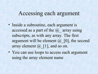 Accessing each argument
• Inside a subroutine, each argument is
accessed as a part of the @_ array using
subscripts, as with any array. The first
argument will be element @_[0], the second
array element @_[1], and so on.
• You can use loops to access each argument
using the array element name
 