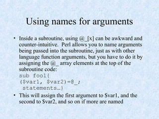 Using names for arguments
• Inside a subroutine, using @_[x] can be awkward and
counter-intuitive. Perl allows you to name arguments
being passed into the subroutine, just as with other
language function arguments, but you have to do it by
assigning the @_ array elements at the top of the
subroutine code:
sub foo1{
($var1, $var2)=@_;
statements…}
• This will assign the first argument to $var1, and the
second to $var2, and so on if more are named
 