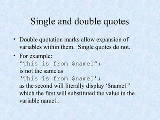 Single and double quotes
• Double quotation marks allow expansion of
variables within them. Single quotes do not.
• For example:
“This is from $name1”;
is not the same as
‘This is from $name1’;
as the second will literally display ‘$name1”
which the first will substituted the value in the
variable name1.
 