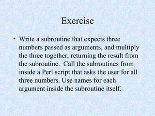 Exercise
• Write a subroutine that expects three
numbers passed as arguments, and multiply
the three together, returning the result from
the subroutine. Call the subroutines from
inside a Perl script that asks the user for all
three numbers. Use names for each
argument inside the subroutine itself.
 