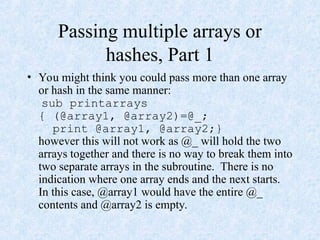 Passing multiple arrays or
hashes, Part 1
• You might think you could pass more than one array
or hash in the same manner:
sub printarrays
{ (@array1, @array2)=@_;
print @array1, @array2;}
however this will not work as @_ will hold the two
arrays together and there is no way to break them into
two separate arrays in the subroutine. There is no
indication where one array ends and the next starts.
In this case, @array1 would have the entire @_
contents and @array2 is empty.
 