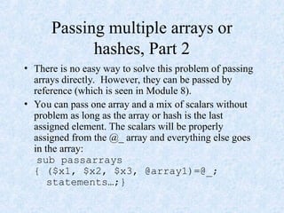 Passing multiple arrays or
hashes, Part 2
• There is no easy way to solve this problem of passing
arrays directly. However, they can be passed by
reference (which is seen in Module 8).
• You can pass one array and a mix of scalars without
problem as long as the array or hash is the last
assigned element. The scalars will be properly
assigned from the @_ array and everything else goes
in the array:
sub passarrays
{ ($x1, $x2, $x3, @array1)=@_;
statements…;}
 