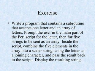 Exercise
• Write a program that contains a subroutine
that accepts one letter and an array of
letters. Prompt the user in the main part of
the Perl script for the letter, then for five
strings to be sent as an array. Inside the
script, combine the five elements in the
array into a scalar string, using the letter as
a joining character, and pass the result back
to the script. Display the resulting string.
 