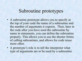 Subroutine prototypes
• A subroutine prototype allows you to specify at
the top of your code the name of a subroutine and
the number of arguments it expects. Then, later in
the code after you have used the subroutine by
name in statements, you can define the subroutine
properly. This allows you to use the shorter forms
of calling subroutines, and allows for code reuse
more often.
• A prototype’s role is to tell the interpreter what
type of arguments are to be used by a subroutine
 
