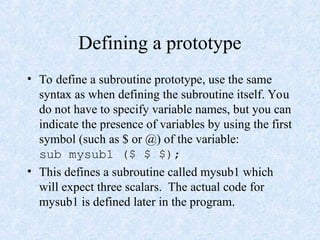 Defining a prototype
• To define a subroutine prototype, use the same
syntax as when defining the subroutine itself. You
do not have to specify variable names, but you can
indicate the presence of variables by using the first
symbol (such as $ or @) of the variable:
sub mysub1 ($ $ $);
• This defines a subroutine called mysub1 which
will expect three scalars. The actual code for
mysub1 is defined later in the program.
 