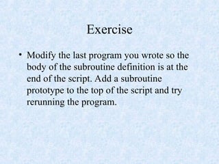 Exercise
• Modify the last program you wrote so the
body of the subroutine definition is at the
end of the script. Add a subroutine
prototype to the top of the script and try
rerunning the program.
 