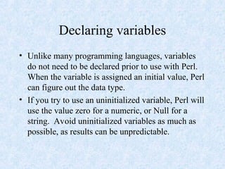 Declaring variables
• Unlike many programming languages, variables
do not need to be declared prior to use with Perl.
When the variable is assigned an initial value, Perl
can figure out the data type.
• If you try to use an uninitialized variable, Perl will
use the value zero for a numeric, or Null for a
string. Avoid uninitialized variables as much as
possible, as results can be unpredictable.
 