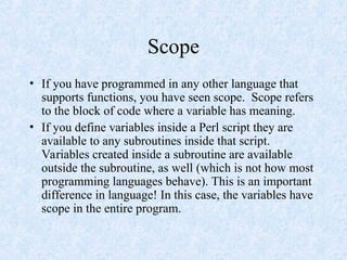 Scope
• If you have programmed in any other language that
supports functions, you have seen scope. Scope refers
to the block of code where a variable has meaning.
• If you define variables inside a Perl script they are
available to any subroutines inside that script.
Variables created inside a subroutine are available
outside the subroutine, as well (which is not how most
programming languages behave). This is an important
difference in language! In this case, the variables have
scope in the entire program.
 