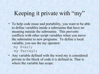 Keeping it private with “my”
• To help code reuse and portability, you want to be able
to define variables inside a subroutine that have no
meaning outside the subroutine. This prevents
conflicts with other script variables when you move
the subroutine to new programs. To define a local
variable, you use the my operator:
my $var1;
my @array1;
• Any variable defined with the word my is considered
private to the block of code it is defined in. That is
where the variable has scope.
 