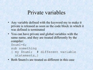 Private variables
• Any variable defined with the keyword my to make it
private is released as soon as the code block in which it
was defined is terminated
• You can have private and global variables with the
same name, and they are treated differently by the
compiler:
$num1=6;
sub something
{ my $num1; # different variable
statements…}
• Both $num1s are treated as different in this case
 