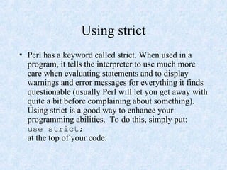 Using strict
• Perl has a keyword called strict. When used in a
program, it tells the interpreter to use much more
care when evaluating statements and to display
warnings and error messages for everything it finds
questionable (usually Perl will let you get away with
quite a bit before complaining about something).
Using strict is a good way to enhance your
programming abilities. To do this, simply put:
use strict;
at the top of your code.
 
