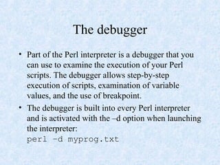 The debugger
• Part of the Perl interpreter is a debugger that you
can use to examine the execution of your Perl
scripts. The debugger allows step-by-step
execution of scripts, examination of variable
values, and the use of breakpoint.
• The debugger is built into every Perl interpreter
and is activated with the –d option when launching
the interpreter:
perl –d myprog.txt
 