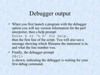 Debugger output
• When you first launch a program with the debugger
option you will see version information for the perl
interpreter, then a help prompt:
Enter h or ‘h h’ for help.
then the first line of the script. You will also see a
message showing which filename the statement is in,
and what the line number was.
• Finally, the debugger prompt
DB<1>
is shown, indicating the debugger is waiting for your
first debug command.
 