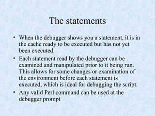 The statements
• When the debugger shows you a statement, it is in
the cache ready to be executed but has not yet
been executed.
• Each statement read by the debugger can be
examined and manipulated prior to it being run.
This allows for some changes or examination of
the environment before each statement is
executed, which is ideal for debugging the script.
• Any valid Perl command can be used at the
debugger prompt
 
