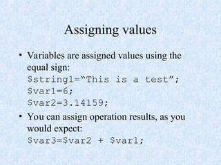 Assigning values
• Variables are assigned values using the
equal sign:
$string1=“This is a test”;
$var1=6;
$var2=3.14159;
• You can assign operation results, as you
would expect:
$var3=$var2 + $var1;
 