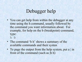 Debugger help
• You can get help from within the debugger at any
time using the h command, usually followed by
the command you want information about. For
example, for help on the b (breakpoint) command,
type:
h b
• The command ‘h h’ shows a summary of the
available commands and their syntax
• To page the output from the help system, put a | in
front of the command (such as |h h)
 