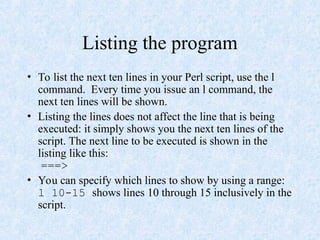 Listing the program
• To list the next ten lines in your Perl script, use the l
command. Every time you issue an l command, the
next ten lines will be shown.
• Listing the lines does not affect the line that is being
executed: it simply shows you the next ten lines of the
script. The next line to be executed is shown in the
listing like this:
===>
• You can specify which lines to show by using a range:
l 10-15 shows lines 10 through 15 inclusively in the
script.
 