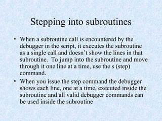 Stepping into subroutines
• When a subroutine call is encountered by the
debugger in the script, it executes the subroutine
as a single call and doesn’t show the lines in that
subroutine. To jump into the subroutine and move
through it one line at a time, use the s (step)
command.
• When you issue the step command the debugger
shows each line, one at a time, executed inside the
subroutine and all valid debugger commands can
be used inside the subroutine
 